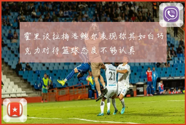 霍里谈拉梅洛鲍尔表现称其如白巧克力对待篮球态度不够认真