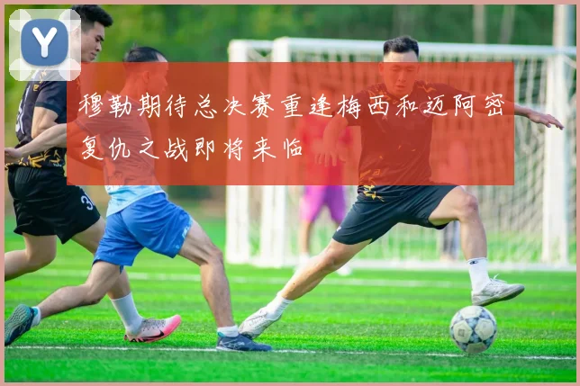 穆勒期待总决赛重逢梅西和迈阿密复仇之战即将来临