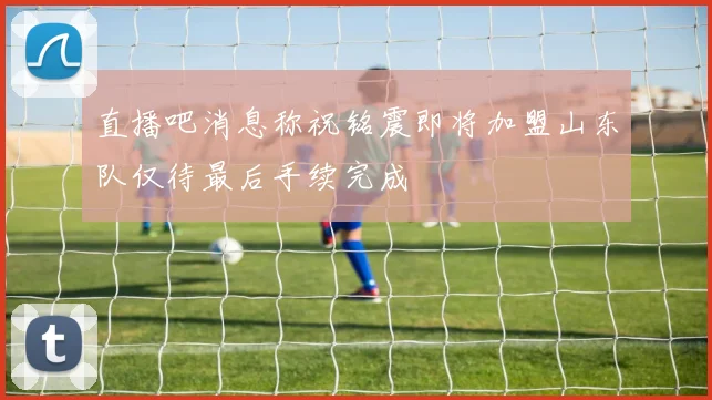 直播吧消息称祝铭震即将加盟山东队仅待最后手续完成