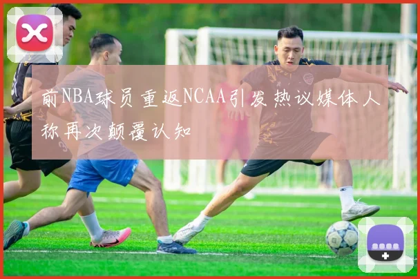 前NBA球员重返NCAA引发热议媒体人称再次颠覆认知