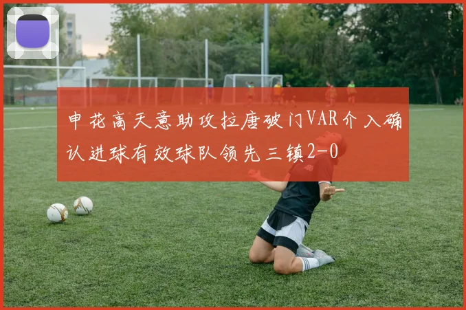 申花高天意助攻拉唐破门VAR介入确认进球有效球队领先三镇2-0