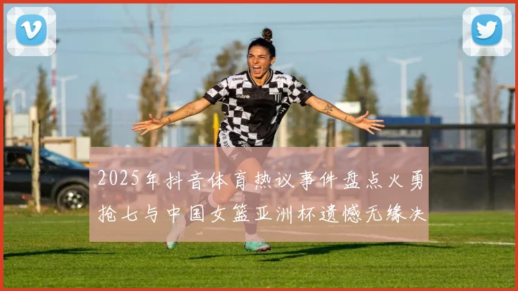 2025年抖音体育热议事件盘点火勇抢七与中国女篮亚洲杯遗憾无缘决赛