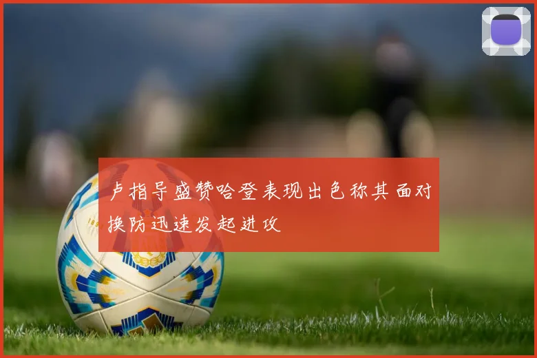 卢指导盛赞哈登表现出色称其面对换防迅速发起进攻