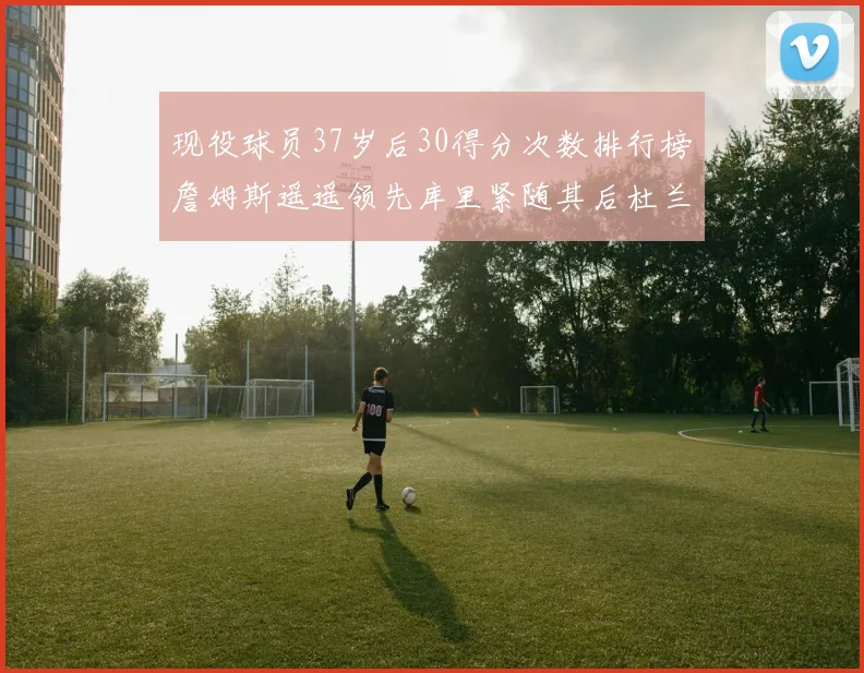 现役球员37岁后30得分次数排行榜詹姆斯遥遥领先库里紧随其后杜兰特位列第三