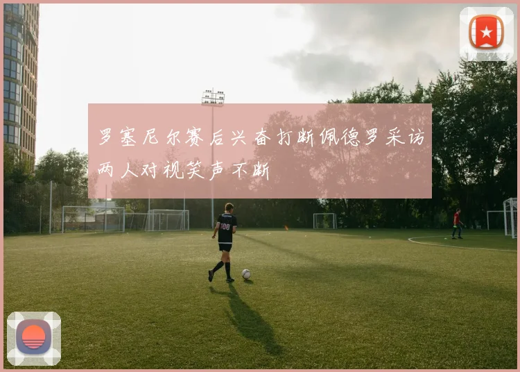 罗塞尼尔赛后兴奋打断佩德罗采访两人对视笑声不断