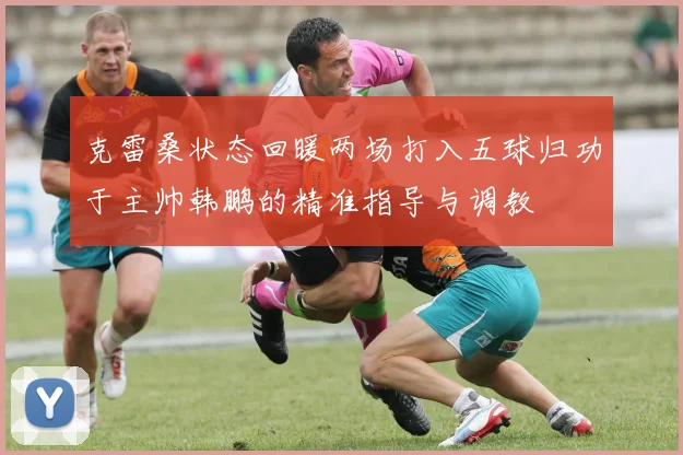 克雷桑状态回暖两场打入五球归功于主帅韩鹏的精准指导与调教